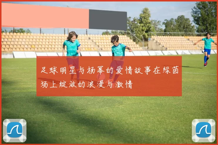足球明星与杨幂的爱情故事在绿茵场上绽放的浪漫与激情