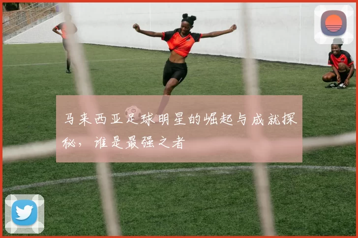 马来西亚足球明星的崛起与成就探秘，谁是最强之者