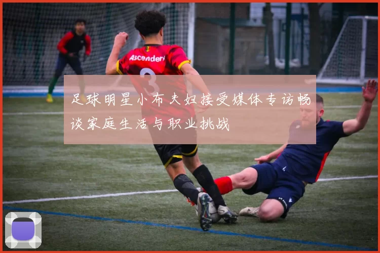 足球明星小布夫妇接受媒体专访畅谈家庭生活与职业挑战