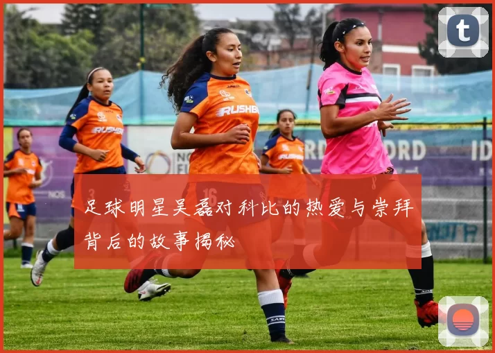 足球明星吴磊对科比的热爱与崇拜背后的故事揭秘