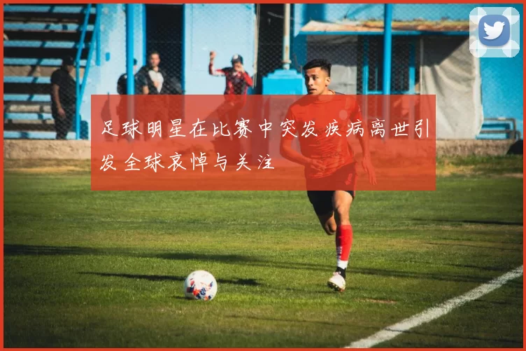 足球明星在比赛中突发疾病离世引发全球哀悼与关注