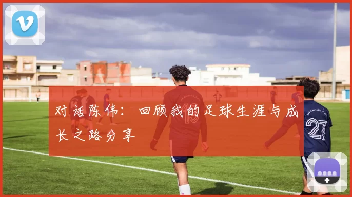 对话陈伟：回顾我的足球生涯与成长之路分享