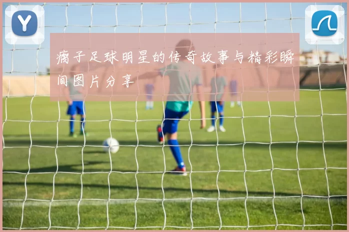 瘸子足球明星的传奇故事与精彩瞬间图片分享