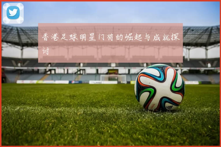 香港足球明星门将的崛起与成就探讨