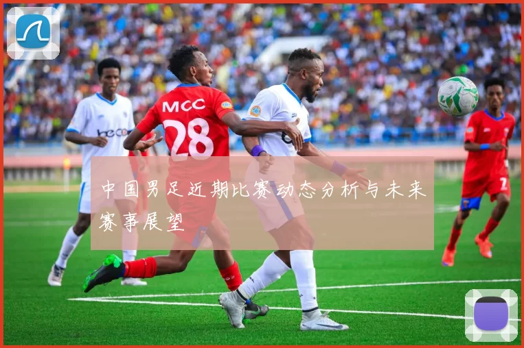 中国男足近期比赛动态分析与未来赛事展望