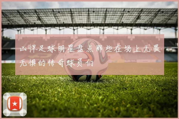凶悍足球明星盘点那些在场上无畏无惧的传奇球员们