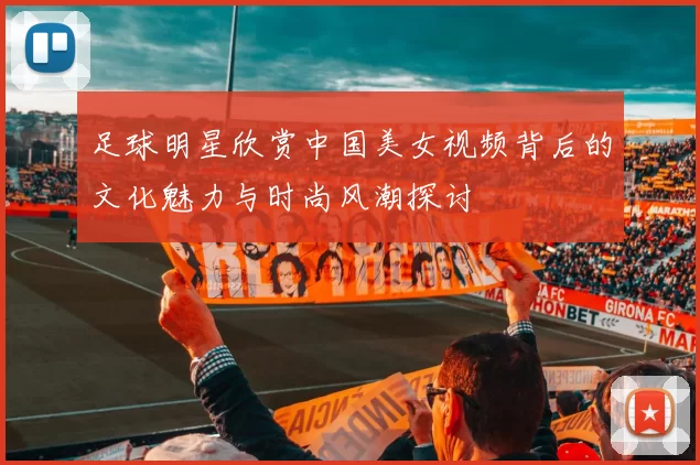 足球明星欣赏中国美女视频背后的文化魅力与时尚风潮探讨
