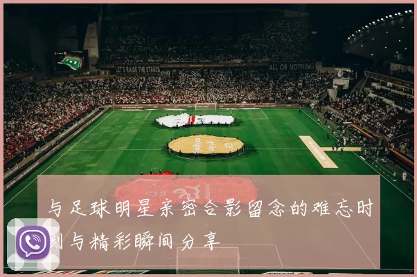 与足球明星亲密合影留念的难忘时刻与精彩瞬间分享