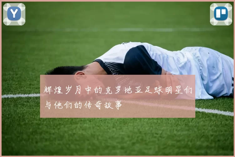 辉煌岁月中的克罗地亚足球明星们与他们的传奇故事