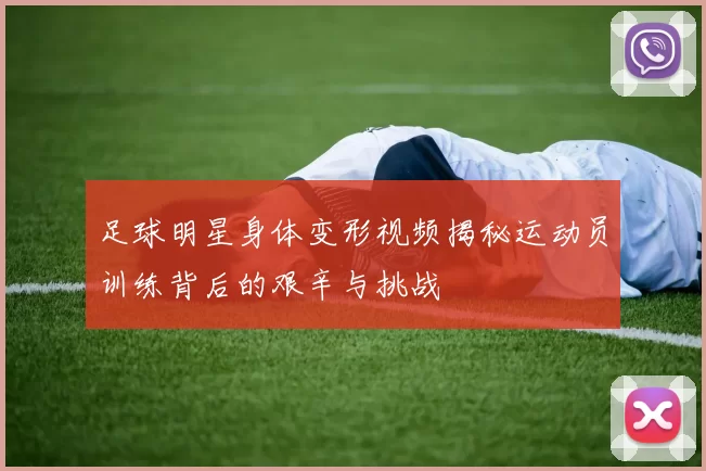 足球明星身体变形视频揭秘运动员训练背后的艰辛与挑战