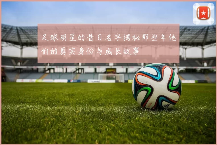 足球明星的昔日名字揭秘那些年他们的真实身份与成长故事