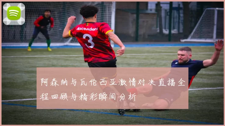 阿森纳与瓦伦西亚激情对决直播全程回顾与精彩瞬间分析