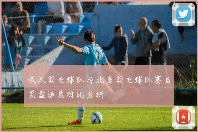 武汉羽毛球队与北京羽毛球队赛后复盘速度对比分析