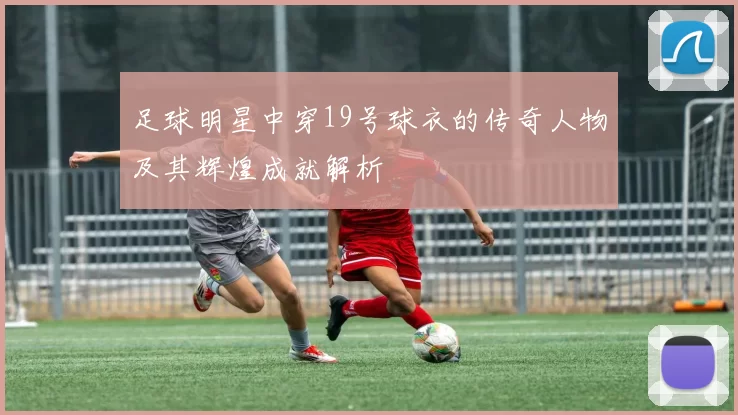 足球明星中穿19号球衣的传奇人物及其辉煌成就解析