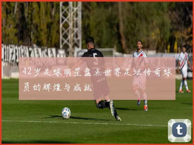 42岁足球明星盘点世界足坛传奇球员的辉煌与成就