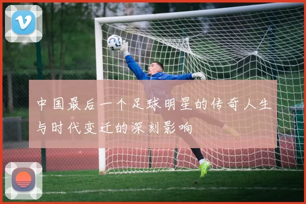 中国最后一个足球明星的传奇人生与时代变迁的深刻影响