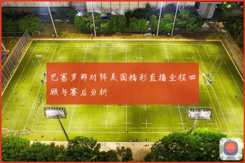 巴塞罗那对阵美国精彩直播全程回顾与赛后分析