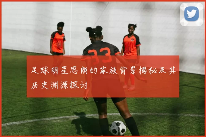 足球明星思朗的家族背景揭秘及其历史渊源探讨