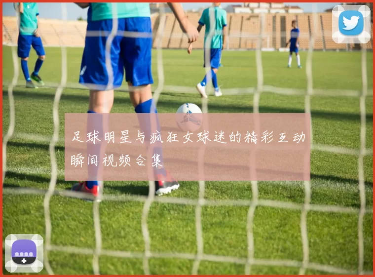 足球明星与疯狂女球迷的精彩互动瞬间视频合集