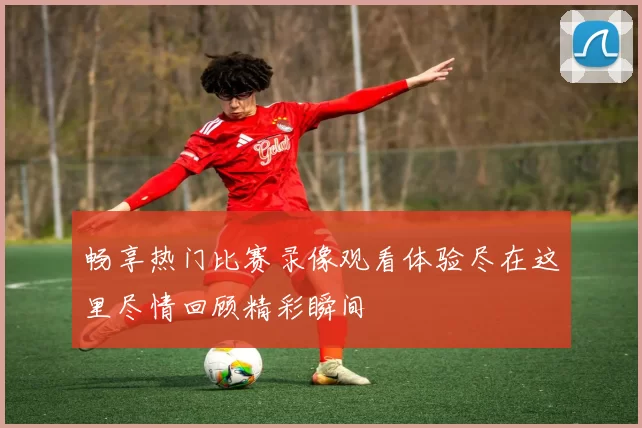 畅享热门比赛录像观看体验尽在这里尽情回顾精彩瞬间