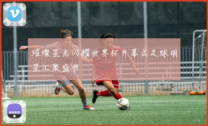 璀璨星光闪耀世界杯开幕式足球明星汇聚盛典