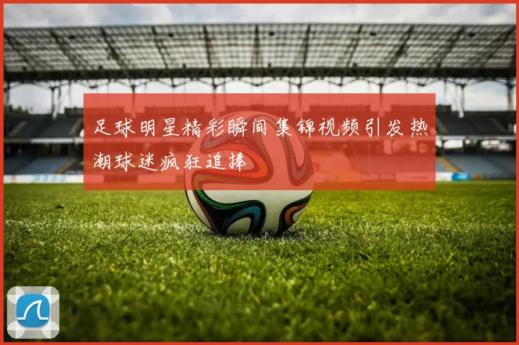 足球明星精彩瞬间集锦视频引发热潮球迷疯狂追捧