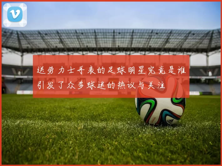 送劳力士手表的足球明星究竟是谁引发了众多球迷的热议与关注