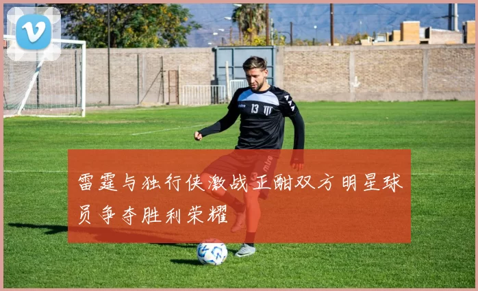 雷霆与独行侠激战正酣双方明星球员争夺胜利荣耀