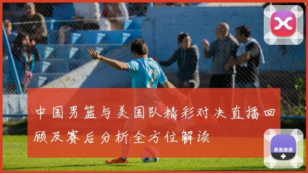 中国男篮与美国队精彩对决直播回顾及赛后分析全方位解读