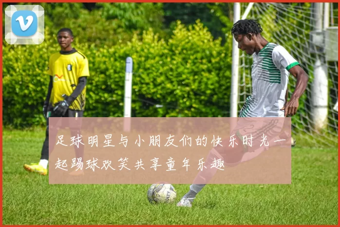 足球明星与小朋友们的快乐时光一起踢球欢笑共享童年乐趣