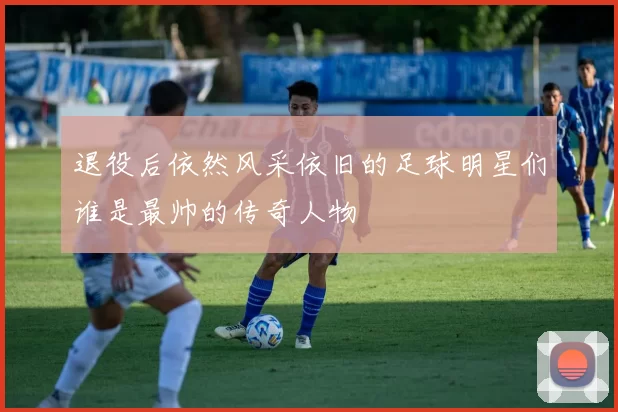 退役后依然风采依旧的足球明星们谁是最帅的传奇人物