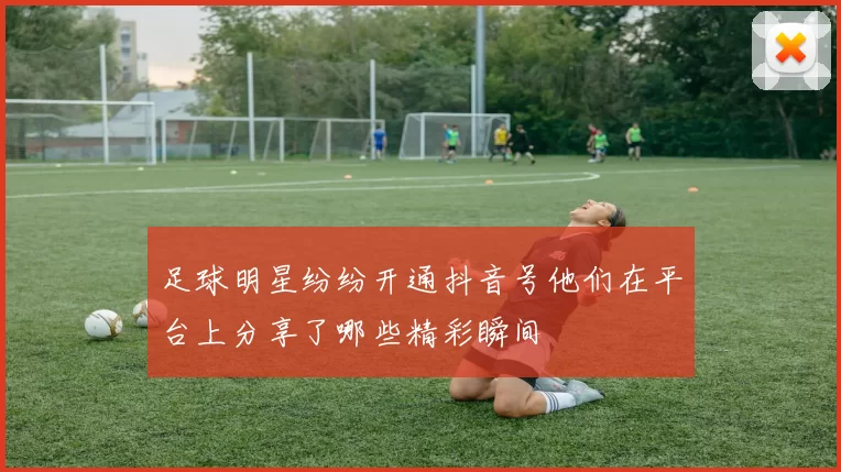 足球明星纷纷开通抖音号他们在平台上分享了哪些精彩瞬间