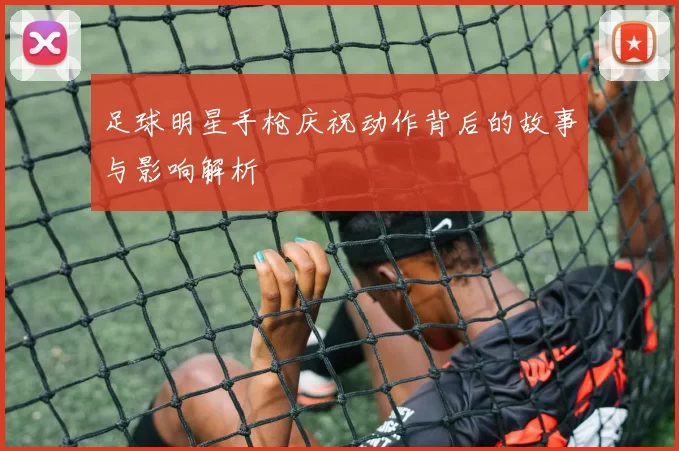 足球明星手枪庆祝动作背后的故事与影响解析