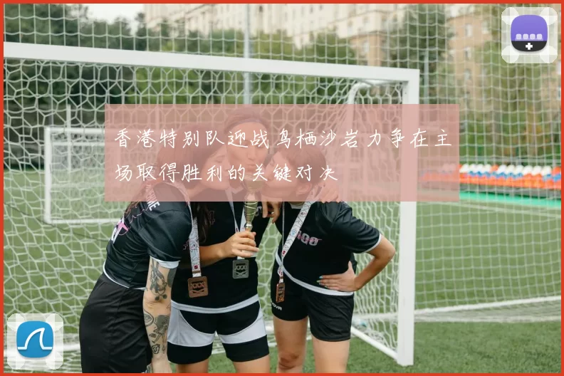 香港特别队迎战鸟栖沙岩力争在主场取得胜利的关键对决