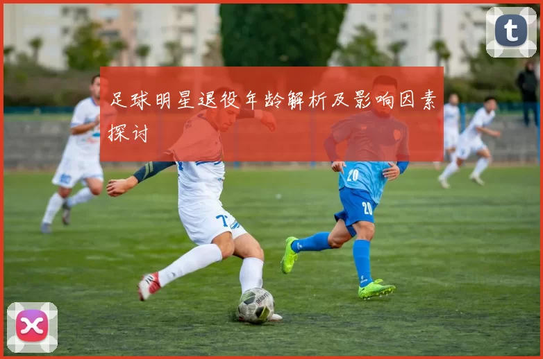 足球明星退役年龄解析及影响因素探讨