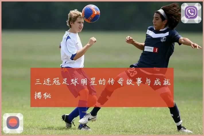 三连冠足球明星的传奇故事与成就揭秘