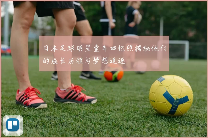 日本足球明星童年回忆照揭秘他们的成长历程与梦想追逐