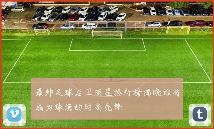 最帅足球后卫明星排行榜揭晓谁将成为球场的时尚先锋