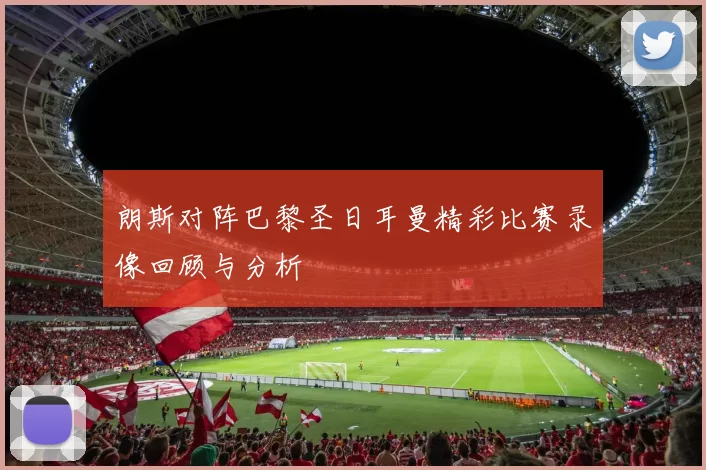 朗斯对阵巴黎圣日耳曼精彩比赛录像回顾与分析