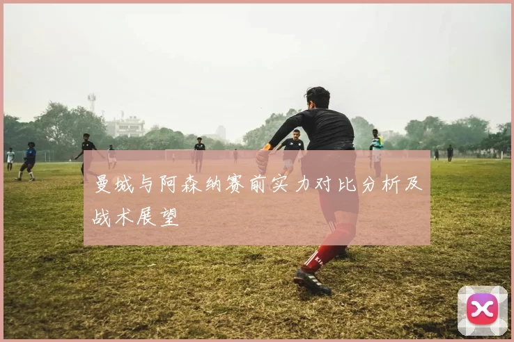 曼城与阿森纳赛前实力对比分析及战术展望