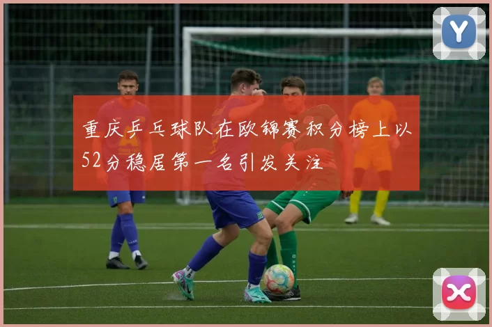 重庆乒乓球队在欧锦赛积分榜上以52分稳居第一名引发关注