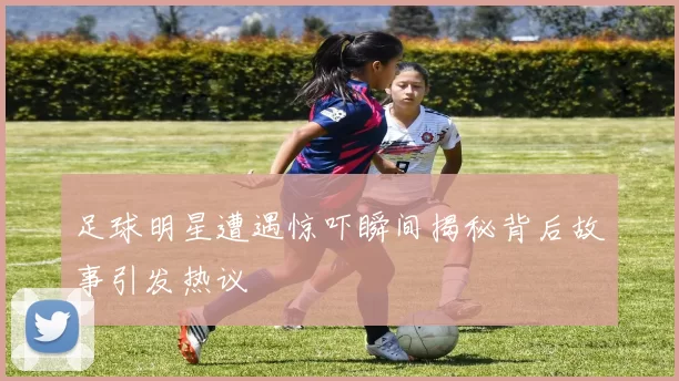 足球明星遭遇惊吓瞬间揭秘背后故事引发热议