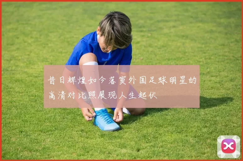 昔日辉煌如今落寞外国足球明星的高清对比照展现人生起伏