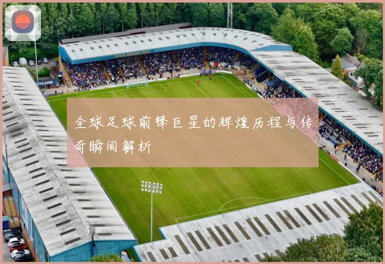 全球足球前锋巨星的辉煌历程与传奇瞬间解析