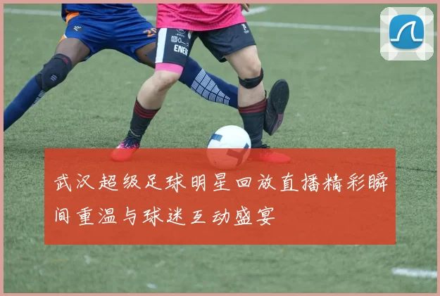 武汉超级足球明星回放直播精彩瞬间重温与球迷互动盛宴