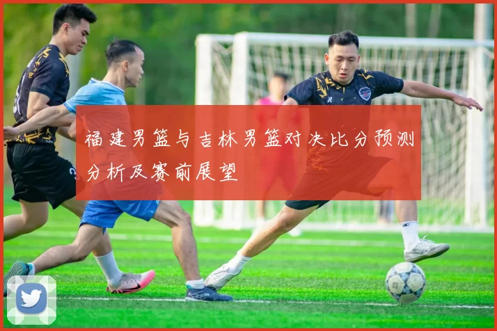福建男篮与吉林男篮对决比分预测分析及赛前展望