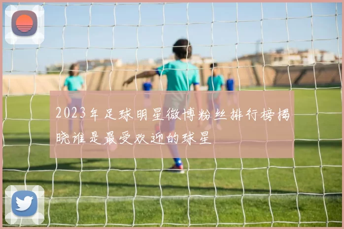 2023年足球明星微博粉丝排行榜揭晓谁是最受欢迎的球星