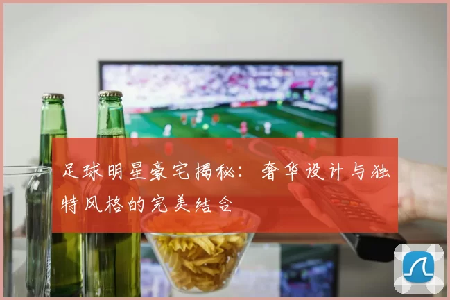 足球明星豪宅揭秘：奢华设计与独特风格的完美结合