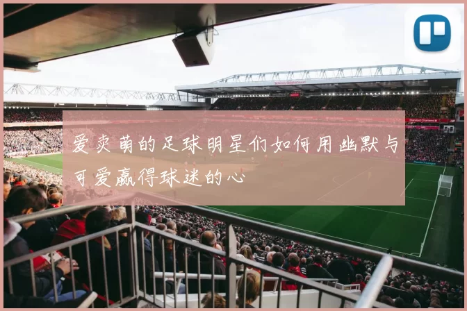 爱卖萌的足球明星们如何用幽默与可爱赢得球迷的心