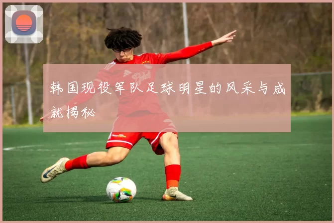 韩国现役军队足球明星的风采与成就揭秘